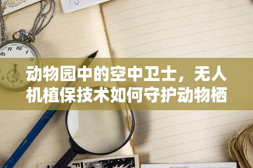 动物园中的空中卫士，无人机植保技术如何守护动物栖息地？