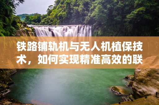 铁路铺轨机与无人机植保技术，如何实现精准高效的联合作业？