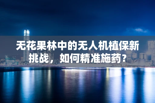 无花果林中的无人机植保新挑战，如何精准施药？