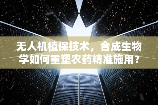无人机植保技术，合成生物学如何重塑农药精准施用？