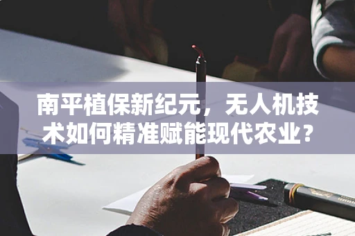 南平植保新纪元，无人机技术如何精准赋能现代农业？