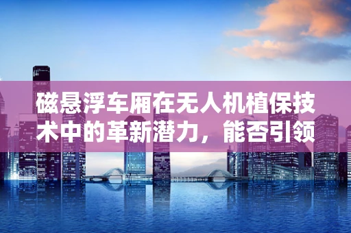 磁悬浮车厢在无人机植保技术中的革新潜力，能否引领农业新纪元？