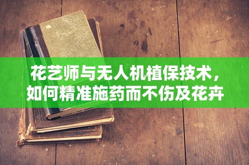 花艺师与无人机植保技术，如何精准施药而不伤及花卉之美？