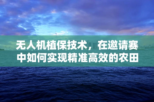 无人机植保技术，在邀请赛中如何实现精准高效的农田监测？