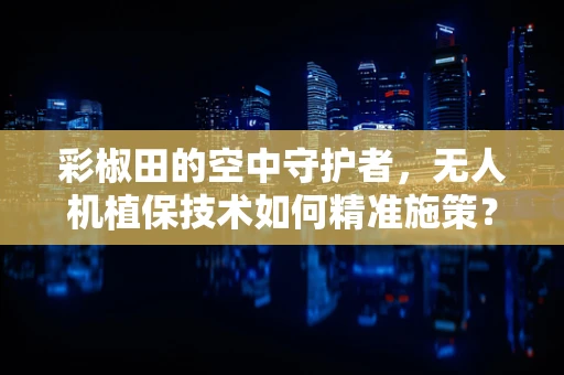彩椒田的空中守护者，无人机植保技术如何精准施策？