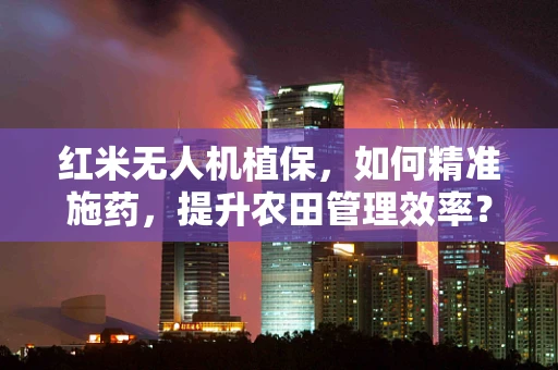红米无人机植保，如何精准施药，提升农田管理效率？