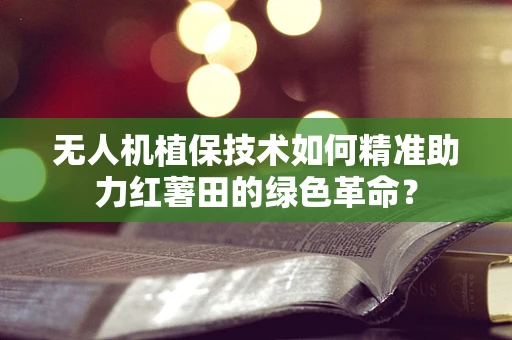 无人机植保技术如何精准助力红薯田的绿色革命？