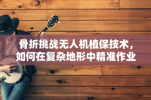 骨折挑战无人机植保技术，如何在复杂地形中精准作业？