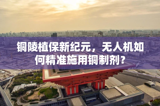 铜陵植保新纪元，无人机如何精准施用铜制剂？