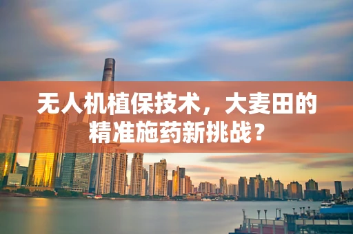 无人机植保技术，大麦田的精准施药新挑战？