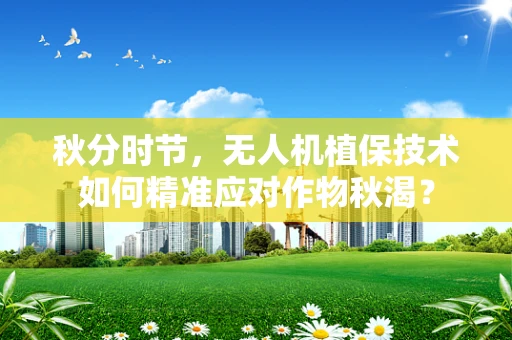 秋分时节，无人机植保技术如何精准应对作物秋渴？