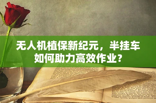 无人机植保新纪元，半挂车如何助力高效作业？