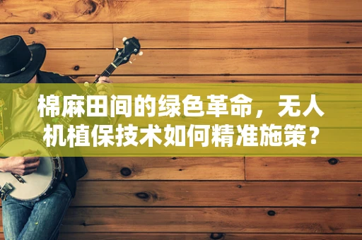 棉麻田间的绿色革命，无人机植保技术如何精准施策？