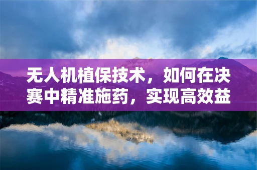 无人机植保技术，如何在决赛中精准施药，实现高效益？