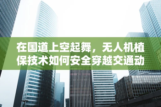 在国道上空起舞，无人机植保技术如何安全穿越交通动脉？