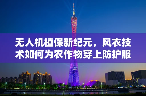 无人机植保新纪元，风衣技术如何为农作物穿上防护服？