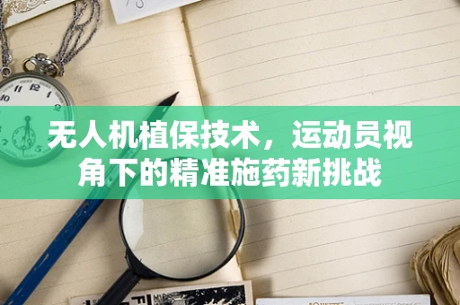 无人机植保技术，运动员视角下的精准施药新挑战