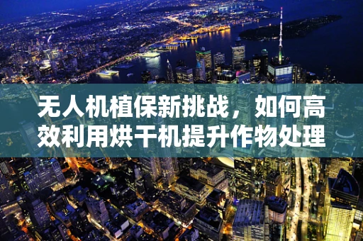 无人机植保新挑战，如何高效利用烘干机提升作物处理效率？