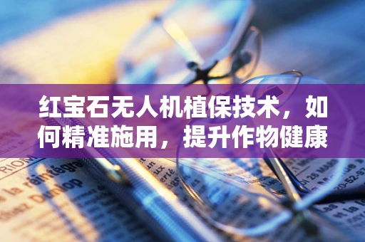 红宝石无人机植保技术，如何精准施用，提升作物健康？
