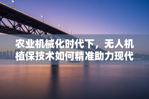 农业机械化时代下，无人机植保技术如何精准助力现代农业？