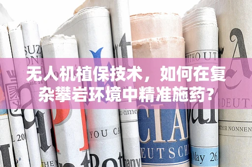 无人机植保技术，如何在复杂攀岩环境中精准施药？