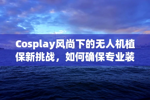 Cosplay风尚下的无人机植保新挑战，如何确保专业装备的时尚与实用并重？