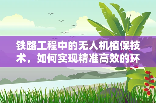 铁路工程中的无人机植保技术，如何实现精准高效的环境监测？