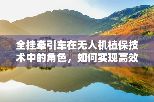 全挂牵引车在无人机植保技术中的角色，如何实现高效协同作业？