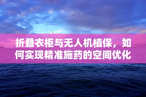 折叠衣柜与无人机植保，如何实现精准施药的空间优化？