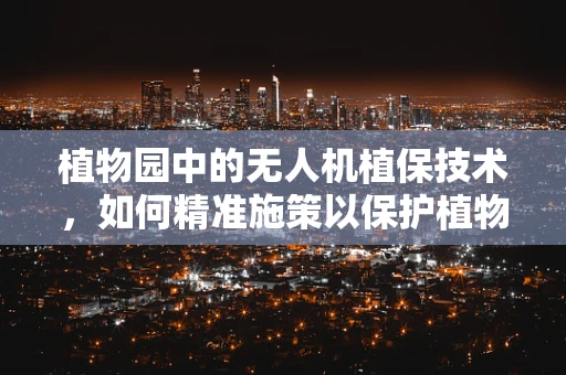 植物园中的无人机植保技术，如何精准施策以保护植物多样性？