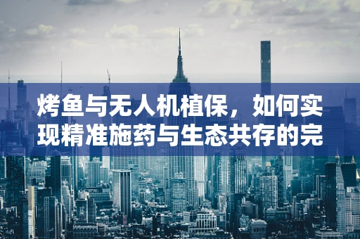 烤鱼与无人机植保，如何实现精准施药与生态共存的完美结合？