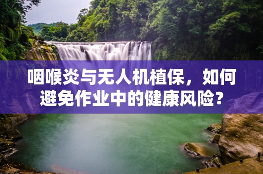 咽喉炎与无人机植保，如何避免作业中的健康风险？