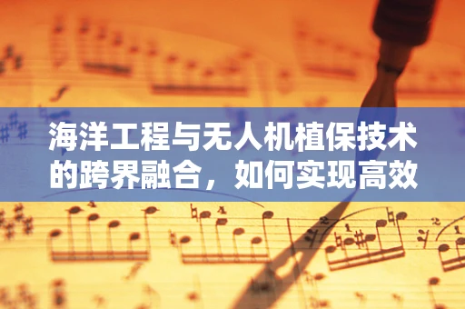 海洋工程与无人机植保技术的跨界融合，如何实现高效海岛农业管理？