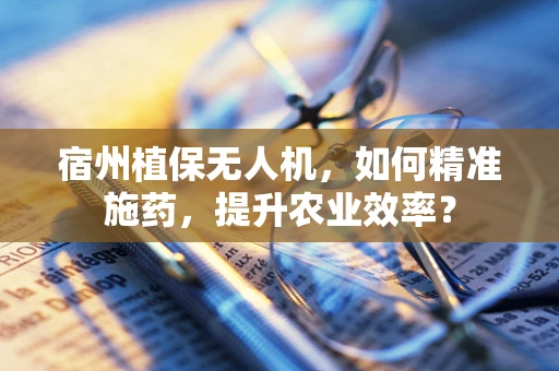 宿州植保无人机，如何精准施药，提升农业效率？