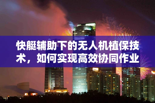快艇辅助下的无人机植保技术，如何实现高效协同作业？