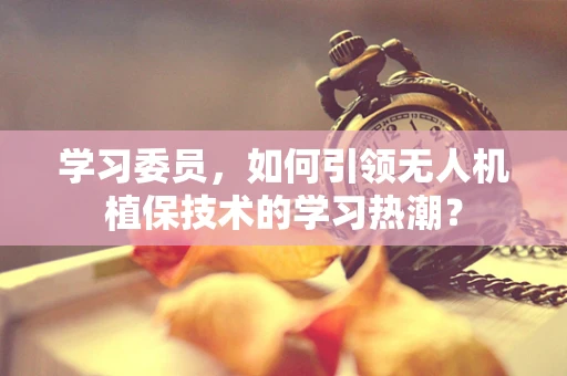学习委员，如何引领无人机植保技术的学习热潮？