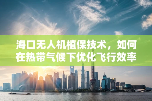 海口无人机植保技术，如何在热带气候下优化飞行效率与作物监测？