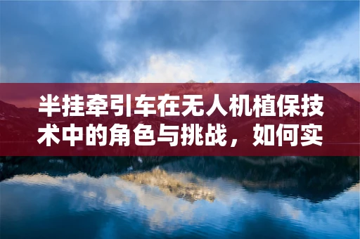 半挂牵引车在无人机植保技术中的角色与挑战，如何实现高效协同？