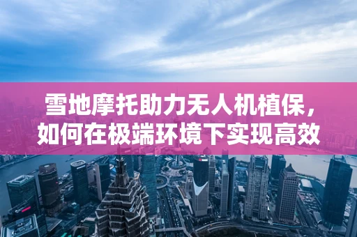 雪地摩托助力无人机植保，如何在极端环境下实现高效作业？
