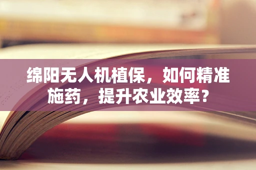 绵阳无人机植保，如何精准施药，提升农业效率？