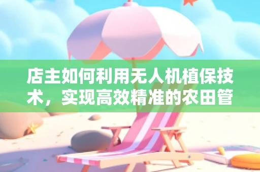 店主如何利用无人机植保技术，实现高效精准的农田管理？