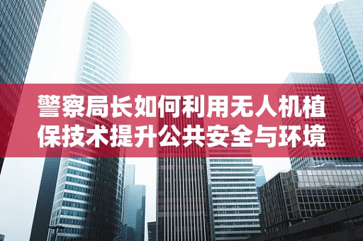 警察局长如何利用无人机植保技术提升公共安全与环境保护的双重效益？