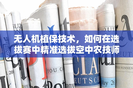 无人机植保技术，如何在选拔赛中精准选拔空中农技师？