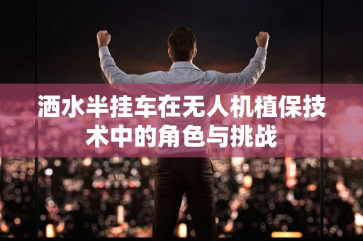 洒水半挂车在无人机植保技术中的角色与挑战