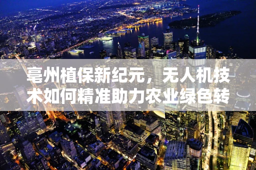 亳州植保新纪元，无人机技术如何精准助力农业绿色转型？