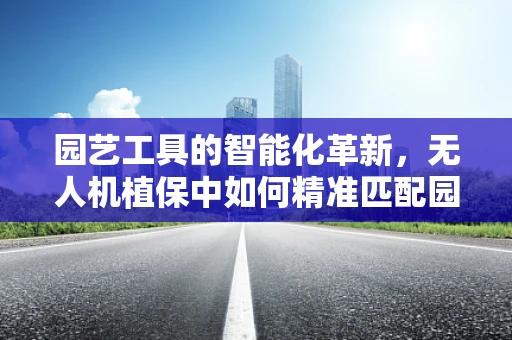 园艺工具的智能化革新，无人机植保中如何精准匹配园艺工具的作业需求？