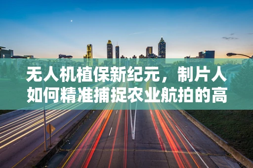 无人机植保新纪元，制片人如何精准捕捉农业航拍的高光时刻？