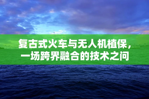 复古式火车与无人机植保，一场跨界融合的技术之问