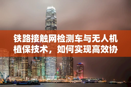 铁路接触网检测车与无人机植保技术，如何实现高效协同？