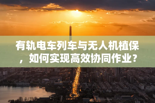 有轨电车列车与无人机植保，如何实现高效协同作业？